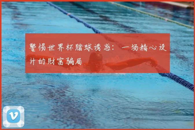 警惕世界杯赌球诱惑:一场精心设计的财富骗局