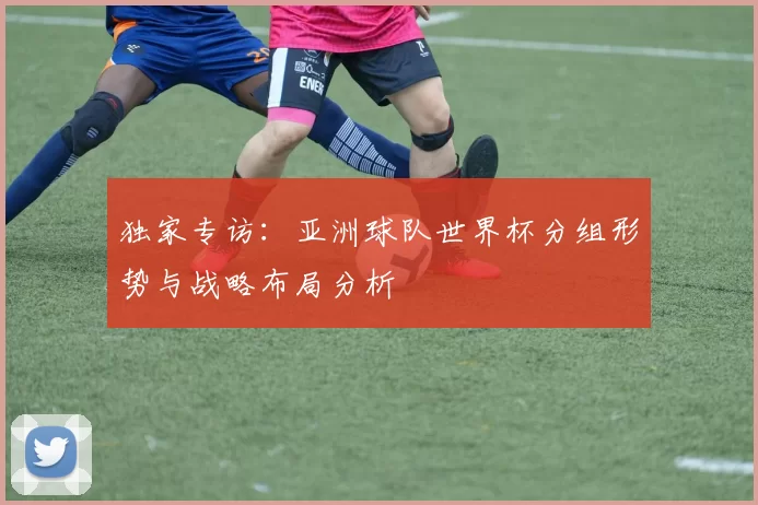 独家专访:亚洲球队世界杯分组形势与战略布局分析