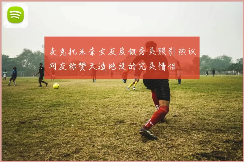 麦克托米奈女友度假秀美照引热议网友称赞天造地设的完美情侣