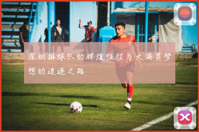 深圳排球队的辉煌征程与大满贯梦想的追逐之路