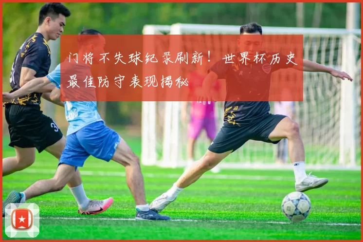门将不失球纪录刷新!世界杯历史最佳防守表现揭秘