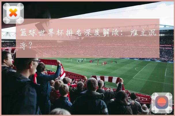 篮球世界杯排名深度解读：谁主沉浮？