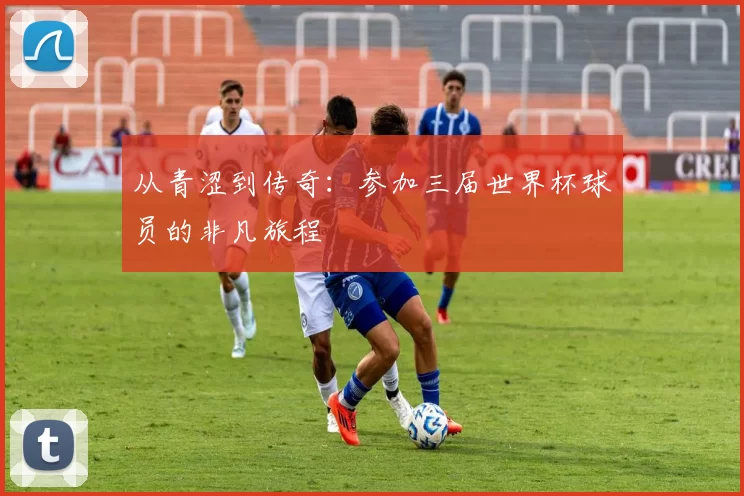 从青涩到传奇:参加三届世界杯球员的非凡旅程