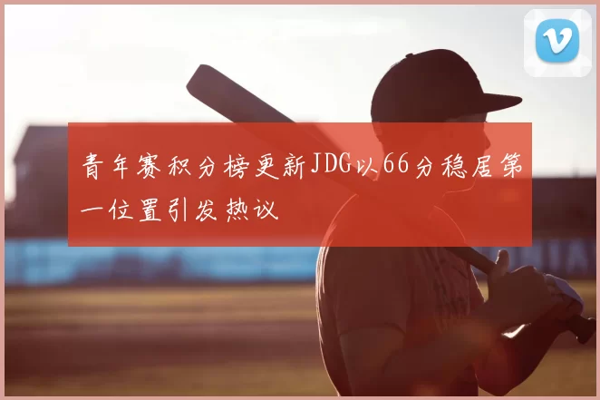 青年赛积分榜更新JDG以66分稳居第一位置引发热议