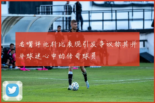 名嘴评论科比表现引发争议称其并非球迷心中的传奇球员