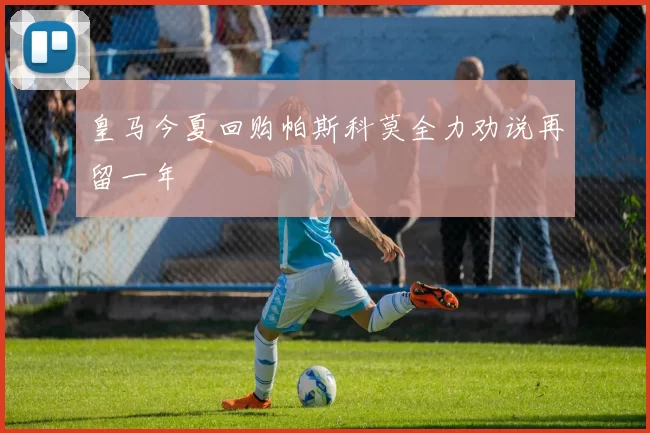 皇马今夏回购帕斯科莫全力劝说再留一年