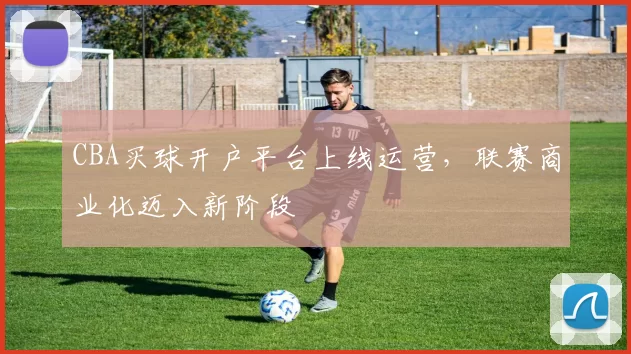 CBA买球开户平台上线运营，联赛商业化迈入新阶段
