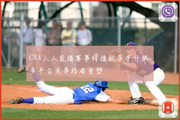 CBA人人直播赛事转播权争夺升级，多平台竞争格局重塑